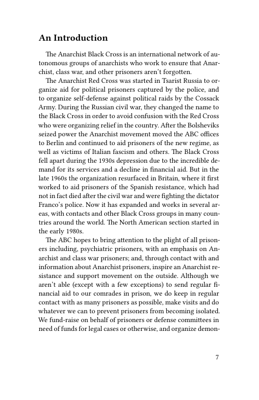 An Introduction  ‘The Anarchist Black Cross is an international network of au- tonomous groups of anarchists who work to ensure that Anar- chist, class war, and other prisoners aren’t forgotten.  ‘The Anarchist Red Cross was started in Tsarist Russia to or- ganize aid for political prisoners captured by the police, and to organize self-defense against political raids by the Cossack Army. During the Russian civil war, they changed the name to the Black Cross in order to avoid confusion with the Red Cross who were organizing relief in the country. After the Bolsheviks seized power the Anarchist movement moved the ABC offices to Berlin and continued to aid prisoners of the new regime, as well as victims of Italian fascism and others. The Black Cross fell apart during the 1930s depression due to the incredible de- mand for its services and a decline in financial aid. But in the Iate 19605 the organization resurfaced in Britain, where it first worked to aid prisoners of the Spanish resistance, which had notin fact died after the civil war and were fighting the dictator Franco’s police. Now it has expanded and works in several ar- eas, with contacts and other Black Cross groups in many coun- tries around the world. The North American section started in the early 1980s.  The ABC hopes to bring attention to the plight of all prison- ers including, psychiatric prisoners, with an emphasis on An- archist and class war prisoners; and, through contact with and information about Anarchist prisoners, inspire an Anarchist re- sistance and support movement on the outside. Although we aren’t able (except with a few exceptions) to send regular fi- nancial aid to our comrades in prison, we do keep in regular contact with as many prisoners as possible, make visits and do whatever we can to prevent prisoners from becoming isolated. ‘We fund-raise on behalf of prisoners or defense committees in need of funds for legal cases or otherwise, and organize demon- 